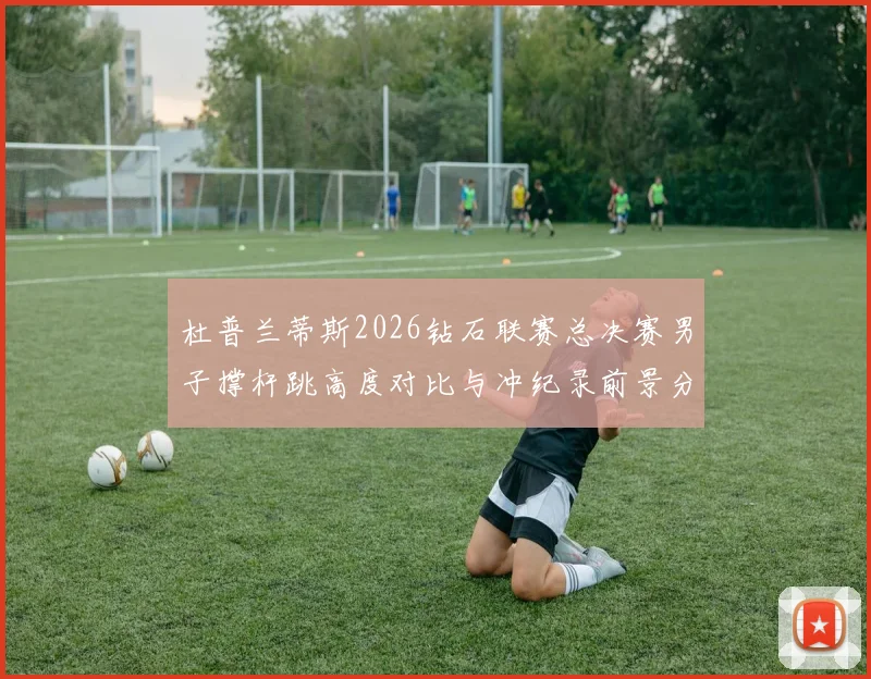 杜普兰蒂斯2026钻石联赛总决赛男子撑杆跳高度对比与冲纪录前景分析