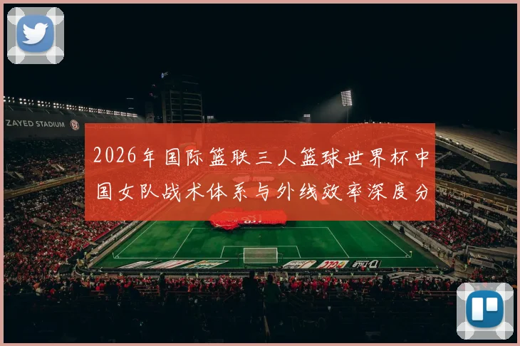 2026年国际篮联三人篮球世界杯中国女队战术体系与外线效率深度分析