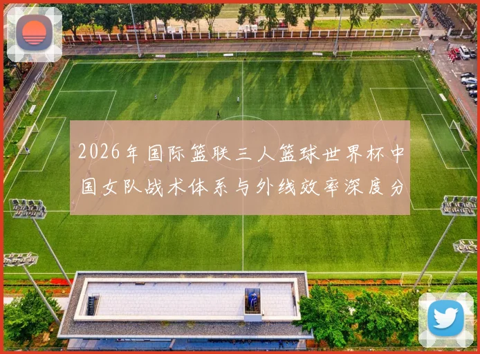 2026年国际篮联三人篮球世界杯中国女队战术体系与外线效率深度分析