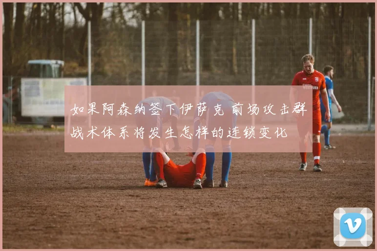 如果阿森纳签下伊萨克 前场攻击群战术体系将发生怎样的连锁变化