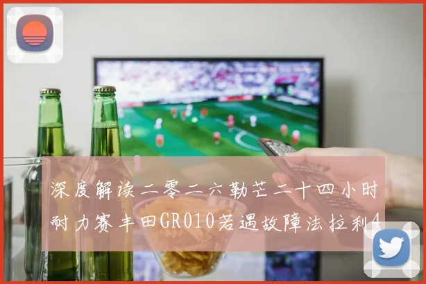 深度解读二零二六勒芒二十四小时耐力赛丰田GR010若遇故障法拉利499P夺冠策略布局