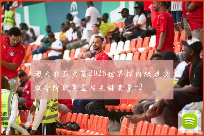 澳大利亚女篮2026世界杯内线进攻效率阶段复盘与关键变量