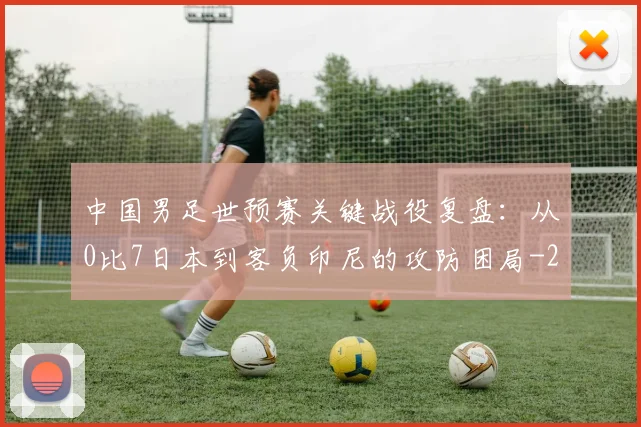 中国男足世预赛关键战役复盘：从0比7日本到客负印尼的攻防困局