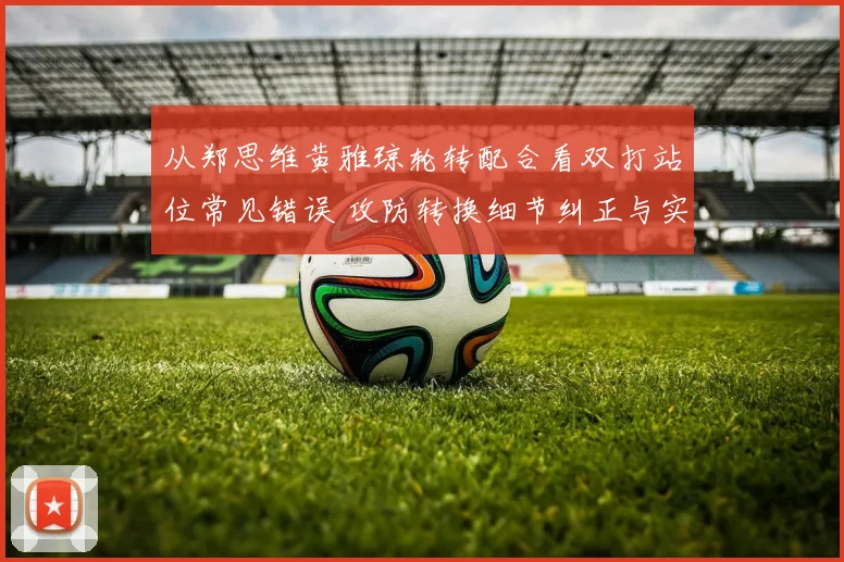 从郑思维黄雅琼轮转配合看双打站位常见错误 攻防转换细节纠正与实战分析