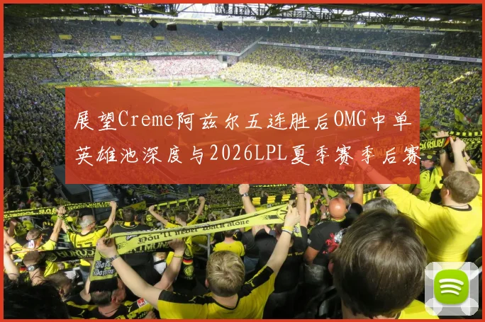 展望Creme阿兹尔五连胜后OMG中单英雄池深度与2026LPL夏季赛季后赛门槛冲击分析