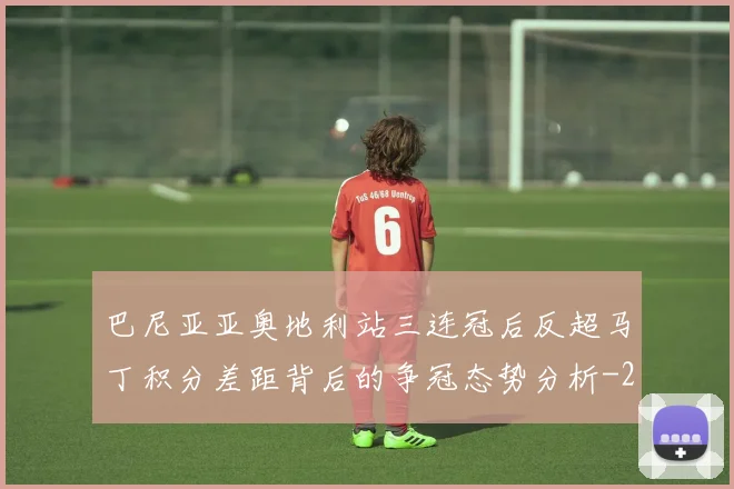 巴尼亚亚奥地利站三连冠后反超马丁积分差距背后的争冠态势分析